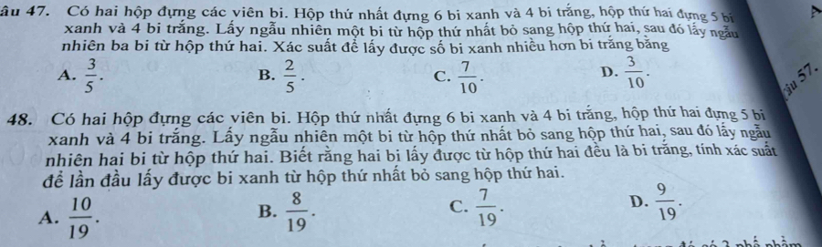 âu 47. Có hai hộp đựng các viên bi. Hộp thứ nhất đựng 6 bi xanh và 4 bi trắng, hộp thứ hai đựng 5 bị 
xanh và 4 bi trắng. Lấy ngẫu nhiên một bi từ hộp thứ nhất bỏ sang hộp thứ hai, sau đó lấy ngẫu
nhiên ba bi từ hộp thứ hai. Xác suất để lấy được số bi xanh nhiều hơn bi trăng băng
A.  3/5 .  2/5 .  7/10 .  3/10 . 
B.
C.
D.
Su 57.
48. Có hai hộp đựng các viên bi. Hộp thứ nhất đựng 6 bi xanh và 4 bi trắng, hộp thứ hai đựng 5 bi
, sau đó lấy ngẫu
xanh và 4 bi trắng. Lấy ngẫu nhiên một bi từ hộp thứ nhất bỏ sang hộp thứ ha 3
nhiên hai bi từ hộp thứ hai. Biết rằng hai bi lấy được từ hộp thứ hai đều là bi trăng, tính xác suất
để lần đầu lấy được bi xanh từ hộp thứ nhất bỏ sang hộp thứ hai.
A.  10/19 .  8/19 .  7/19 . 
B.
C.
D.  9/19 .