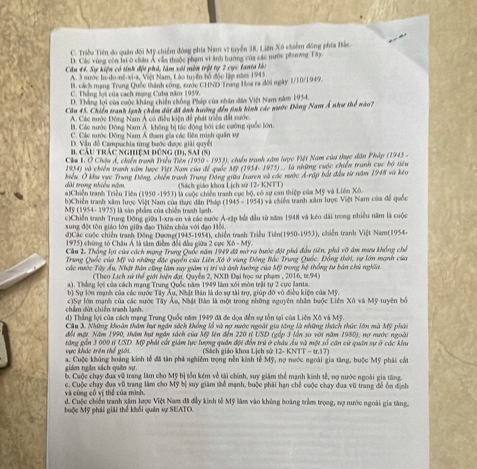 C. Triều Tiền do quân đội Mỹ chiếm đông phía Nam vĩ tuyển 38, Liên X6 chiếm đông phía Bắc.
D. Các vùng còn lai ở châu Á vẫn thuộc phạm vi ảnh hướng của các nước phương Tây,
Câu 44. Sự kiện có tính đột phá, làm xái mòn trật tự 2 cực lanta làt
A. 3 nước In-do-né-xi-a, Việt Nam, Lão tuyên bố độc lập năm 1945.
B. cách mạng Trung Quốc thành công, nước CHND Trung Hoa ra đời ngày 1/10/1949,
C. Thắng lợi của cách mạng Cuba năm 1959.
D. Thắng lợi của cuộc khảng chiến chồng Pháp của nhân dân Việt Nam năm I 954
Cầu 45. Chiến tranh lạnh chẩm dứt đã ảnh hương đến tình hình các nước Đông Nam Á như thể nào?
A. Các nước Đông Nam Á có điều kiện để phát triển đất nước.
B. Các nước Đông Nam Ả không bị tác động bởi các cường quốc lớn.
C. Các nước Đồng Nam Á tham gia các liên minh quân sự
D. Vấn đề Campuchia từng bước được giải quyết
B. CÂU TRÁC NgHệM DÚng (D), SAI (8)
Câu 1. Ở Châu Á, chiến tranh Triều Tiên (1950-1953) 3, chiến tranh xâm lược Việt Nam của thực dân Phập (1945 -
194) và chiến tranh xấm lược Việt Nam của để quốc Mỹ (1954- 1975) . là những cuộc chiến tranh cục bộ tiêu
biểu. Ở khu vực Trung Đồng, chiến tranh Trung Đông giữa Ixaren và các nước Ả-rập bắt đầu từ năm 1948 và kẻo
dài trong nhiều năm.  (Sách giáo khoa Lịch sử 12- KNTT)
a)Chiến tranh Triều Tiền (1950-1953) là cuộc chiến tranh cục bộ, có sự can thiệp của Mỹ và Liên Xô.
b)Chiến tranh xâm lược Việt Nam của thực dân Pháp (1945-1954) và chiến tranh xâm lược Việt Nam của đế quốc
Mỹ (1954- 1975) là sản phẩm của chiến tranh lạnh.
c)Chiến tranh Trung Đông giữa I-xra-en và các nước Ả-rập bắt đầu từ năm 1948 và kéo đài trong nhiều năm là cuộc
xung đột tôn giáo lớn giữa đạo Thiên chúa với đạo Hồi.
d)Các cuộc chiến tranh Đông Dương(1945-1954), chiến tranh Triều Tiên (1950-1953) ), chiến tranh Việt Nam(1954-
1975) chứng tó Châu Á là tâm điểm đổi đầu giữa 2 cực X6-My
Cầu 2. Thắng lợi của cách mạng Trung Quốc năm 1949 đã mở ra bước đột phá đầu tiên, phá vỡ âm mưu khổng chế
Trung Quốc của Mỹ và những đặc quyển của Liên Xô ở vùng Đông Bắc Trung Quốc. Đồng thời, sự lớn mạnh của
các nước Tây Âu, Nhật Bản cũng làm suy giảm vị trí và ảnh hướng của Mỹ trong hệ thống tư bản chủ nghĩa.
(Theo Lịch sứ thể giới hiện đại, Quyền 2, NXB Đại học sư phạm , 2016, tr.94)
a). Thắng lợi của cách mạng Trung Quốc năm 1949 làm xối mòn trậi tự 2 cực Janta.
b) Sự lớn mạnh của các nước Tây Âu, Nhật Bản là do sự tài trợ, giúp đỡ vô điều kiện của Mỹ.
c)Sự lớn mạnh của các nước Tây Âu, Nhật Bản là một trong những nguyên nhân buộc Liên Xô và Mỹ tuyên bố
chẩm dứt chiến tranh lạnh.
d) Thắng lợi của cách mạng Trung Quốc năm 1949 đã đe dọa đến sự tồn tại của Liên Xô và Mỹ.
Cầu 3, Những khoản thầm hụt ngần sách khổng lồ và nợ nước ngoài gia tăng là những thách thức lớn mà Mỹ phái
đổi mặt. Năm 1990, thâm hụt ngân sách của Mỹ lên đến 220 tỉ USD (gấp 3 lần so với năm 1980), nợ nước ngoài
tăng gần 3 000 tỉ USD. Mỹ phải cất giám lực lượng quân đội đồn trú ở châu Âu và một số cần cứ quân sự ở các khu
ực khác trên thể giới. (Sách giáo khoa Lịch sử 12- KNTT - tr.17)
a. Cuộc khủng hoàng kinh tế đã tàn phá nghiêm trọng nền kinh tế Mỹ, nợ nước ngoài gia tăng, buộc Mỹ phái cất
giám ngân sách quân sự.
b. Cuộc chạy đua vũ trang làm cho Mỹ bị tồn kém về tài chính, suy giảm thế mạnh kinh tế, nợ nước ngoài gia tăng.
c. Cuộc chạy đua vũ trang làm cho Mỹ bị suy giảm thể mạnh, buộc phải hạn chế cuộc chạy dua vũ trang để ổn định
và củng cố vị thế của mình.
d. Cuộc chiến tranh xâm lược Việt Nam đã đầy kinh tế Mỹ lâm vào khủng hoáng trầm trọng, nợ nước ngoài gia tăng,
buộc Mỹ phái giải thể khối quân sự SEATO.