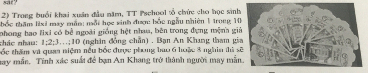 sat? 
2) Trong buổi khai xuân đầu năm, TT Pschool tổ chức cho học sinh 
bốc thăm lìxì may mắn: mỗi học sinh được bốc ngẫu nhiên 1 trong 10
phong bao lìxì có bề ngoài giống hệt nhau, bên trong đựng mệnh gi 
khác nhau: 1; 2; 3…; 10 (nghìn đồng chẵn) . Bạn An Khang tham gi 
tốc thăm và quan niệm nếu bốc được phong bao 6 hoặc 8 nghìn thì s 
may mắn. Tính xác suất để bạn An Khang trở thành người may mắn