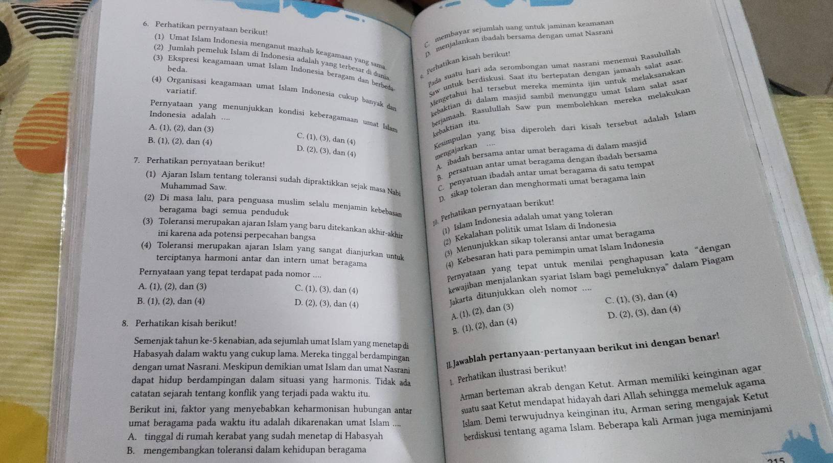 Perhatikan pernyataan berikut!
C. membayar sejumlah uang untuk jaminan keamanar
D menjalankan ibadah bersama dengan umat Nasrani
(1) Umat Islam Indonesia menganut mazhab keagamaan yang sama
(2) Jumłah pemeluk Islam di Indonesia adalah yang terbesar di dunia Perhatikan kisah berikut
Pada suatu hari ada serombongan umat nasrani menemui Rasulullah
beda.
(3) Ekspresi keagamaan umat Islam Indonesia beragam dan berbeda
variatif.
Saw untuk berdiskusi. Saat itu bertepatan dengan jamaah salat asar
Mengetahui hal tersebut mereka meminta ijin untuk melaksanakan
(4) Organisasi keagamaan umat Islam Indonesia cukup banyak dan
kebaktian di dalam masjid sambil menunggu umat Islam salat asar
berjamaah. Rasulullah Saw pun membolehkan mereka melakukan
Pernyataan yang menunjukkan kondisi keberagamaan umat Islam
Indonesia adalah ....
A. (1),(2), dan (3)
kebaktian itu.
C (1),(3), a
B. (1),(2) ), dan (4) an(4
Kesimpulan yang bisa diperoleh dari kisah tersebut adalah Islam
D (2),(3),d an n(4
mengajarkan
7. Perhatikan pernyataan berikut!
A. ibadah bersama antar umat beragama di dalam masjid
B. persatuan antar umat beragama dengan ibadah bersama
C. penyatuan ibadah antar umat beragama di satu tempat
(1) Ajaran Islam tentang toleransi sudah dipraktikkan sejak masa Nabi
Muhammad Saw.
D. sikap toleran dan menghormati umat beragama lain
(2) Di masa lalu, para penguasa muslim selalu menjamin kebebasan
beragama bagi semua penduduk
10. Perhatikan pernyataan berikut!
(1) Islam Indonesia adalah umat yang toleran
(3) Toleransi merupakan ajaran Islam yang baru ditekankan akhir-akhir
ini karena ada potensi perpecahan bangsa
(2) Kekalahan politik umat Islam di Indonesia
(4) Toleransi merupakan ajaran Islam yang sangat dianjurkan untuk
(3) Menunjukkan sikap toleransi antar umat beragama
terciptanya harmoni antar dan intern umat beragama
(4) Kebesaran hati para pemimpin umat Islam Indonesia
Pernyataan yang tepat terdapat pada nomor ....
Pernyataan yang tepat untuk menilai penghapusan kata “dengan
A (1),(2) , dan (3) C. (1),(3), dan (4)
kewajiban menjalankan syariat Islam bagi pemeluknya" dalam Piagam
B. (1), (2), dan (4) D. (2),(3), dan (4)
Jakarta ditunjukkan oleh nomor
C. (1),(3) , dan (4)
A. (1),(2) , dan (3)
D. (2),(3)
), dan (4)
8. Perhatikan kisah berikut!
B. (1),(2) , dan (4)
Semenjak tahun ke-5 kenabian, ada sejumlah umat Islam yang menetap di
Habasyah dalam waktu yang cukup lama. Mereka tinggal berdampingan
dengan umat Nasrani. Meskipun demikian umat Islam dan umat Nasrani
[I Jawablah pertanyaan-pertanyaan berikut ini dengan benar!
dapat hidup berdampingan dalam situasi yang harmonis. Tidak ada 1. Perhatikan ilustrasi berikut!
catatan sejarah tentang konflik yang terjadi pada waktu itu.
Arman berteman akrab dengan Ketut. Arman memiliki keinginan agar
Berikut ini, faktor yang menyebabkan keharmonisan hubungan antar suatu saat Ketut mendapat hidayah dari Allah sehingga memeluk agama
umat beragama pada waktu itu adalah dikarenakan umat Islam ....
Islam. Demi terwujudnya keinginan itu, Arman sering mengajak Ketut
A. tinggal di rumah kerabat yang sudah menetap di Habasyah
berdiskusi tentang agama Islam. Beberapa kali Arman juga meminjami
B. mengembangkan toleransi dalam kehidupan beragama