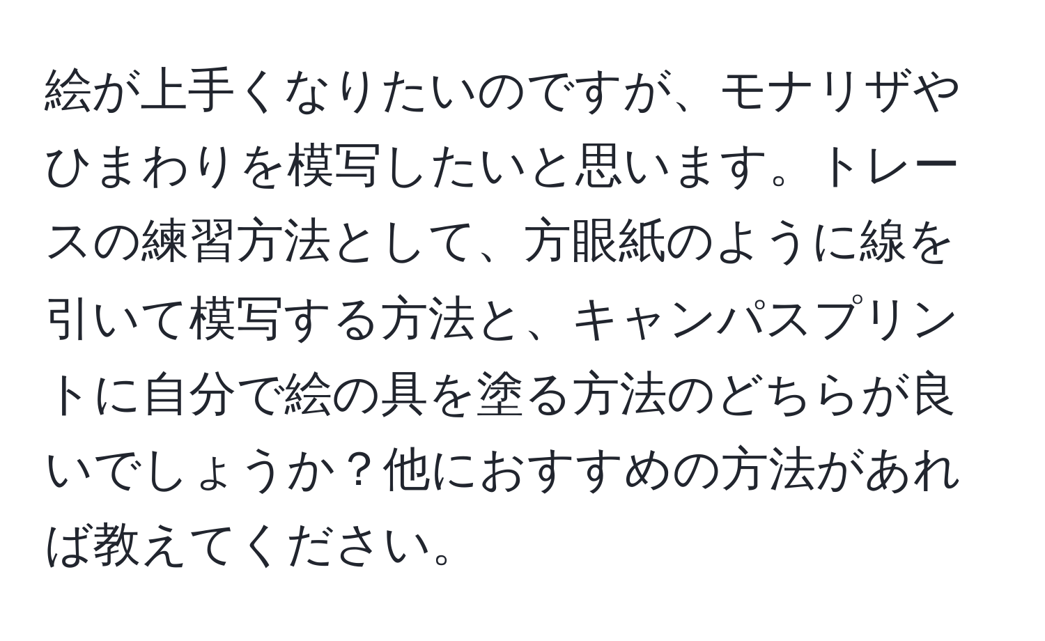 絵が上手くなりたいのですが、モナリザやひまわりを模写したいと思います。トレースの練習方法として、方眼紙のように線を引いて模写する方法と、キャンパスプリントに自分で絵の具を塗る方法のどちらが良いでしょうか？他におすすめの方法があれば教えてください。