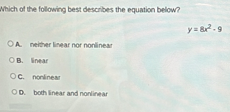 Which of the following best describes the equation below?
y=8x^2-9
A. neither linear nor nonlinear
B. linear
C. nonlinear
D. both linear and nonlinear