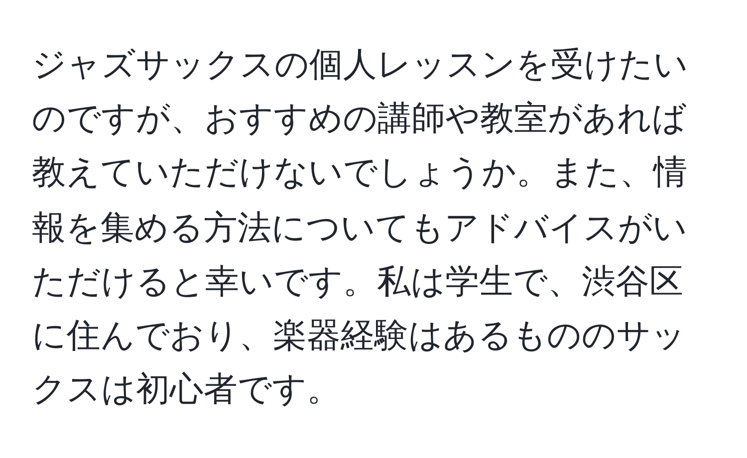 ジャズサックスの個人レッスンを受けたいのですが、おすすめの講師や教室があれば教えていただけないでしょうか。また、情報を集める方法についてもアドバイスがいただけると幸いです。私は学生で、渋谷区に住んでおり、楽器経験はあるもののサックスは初心者です。