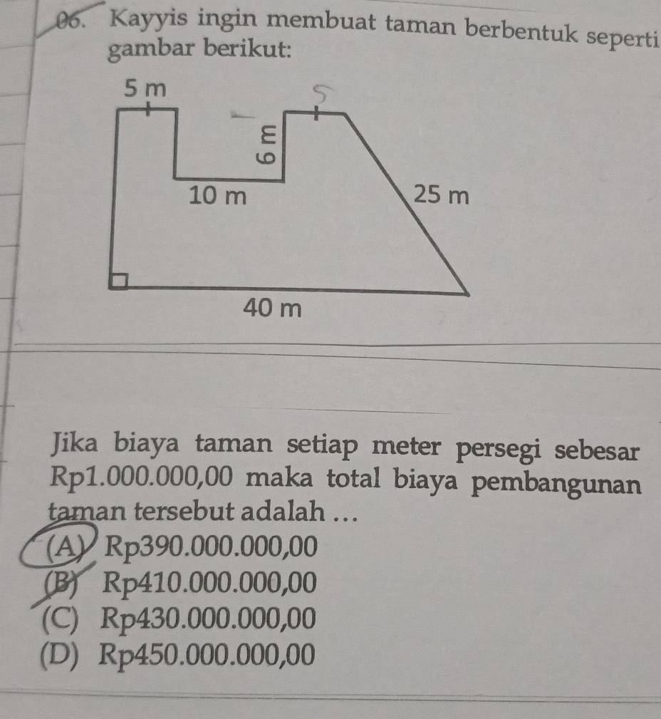 Kayyis ingin membuat taman berbentuk seperti
gambar berikut:
Jika biaya taman setiap meter persegi sebesar
Rp1.000.000,00 maka total biaya pembangunan
taman tersebut adalah ...
(A) Rp390.000.000,00
(B) Rp410.000.000,00
(C) Rp430.000.000,00
(D) Rp450.000.000,00