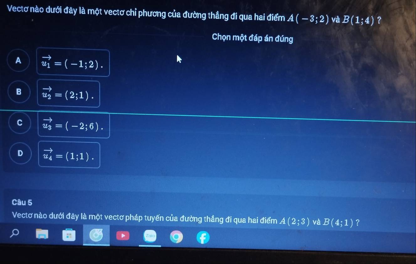 Vectơ nào dưới đây là một vectơ chỉ phương của đường thẳng đi qua hai điểm A(-3;2) và B(1;4) ?
Chọn một đáp án đúng
A vector u_1=(-1;2).
B vector u_2=(2;1).
C vector u_3=(-2;6).
D vector u_4=(1;1). 
Câu 5
Vectơ nào dưới đây là một vectơ pháp tuyến của đường thẳng đi qua hai điểm A(2;3) và B(4;1) ?