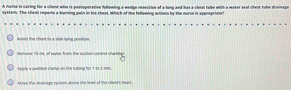 A nurse is caring for a client who is postoperative following a wedge resection of a lung and has a chest tube with a water seal chest tube drainage
system. The client reports a burning pain in his chest. Which of the following actions by the nurse is appropriate?
Assist the client to a side-lying position.
Remove 10 mL of water from the suction control chamber.
Apply a padded clamp on the tubing for 1 to 2 min.
Move the drainage system above the level of the client's heart.