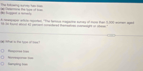 The following survey has bias.
(a) Determine the type of bias.
(b) Suggest a remedy.
A newspaper article reported, "The famous magazine survey of more than 5,000 women aged
18-34 found about 42 percent considered themselves overweight or obese."
(a) What is the type of bias?
Response bias
Nonresponse bias
Sampling bias