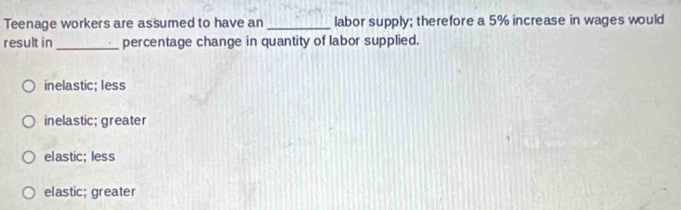 Teenage workers are assumed to have an _labor supply; therefore a 5% increase in wages would
result in_ percentage change in quantity of labor supplied.
inelastic; less
inelastic; greater
el astic; less
elastic; greater