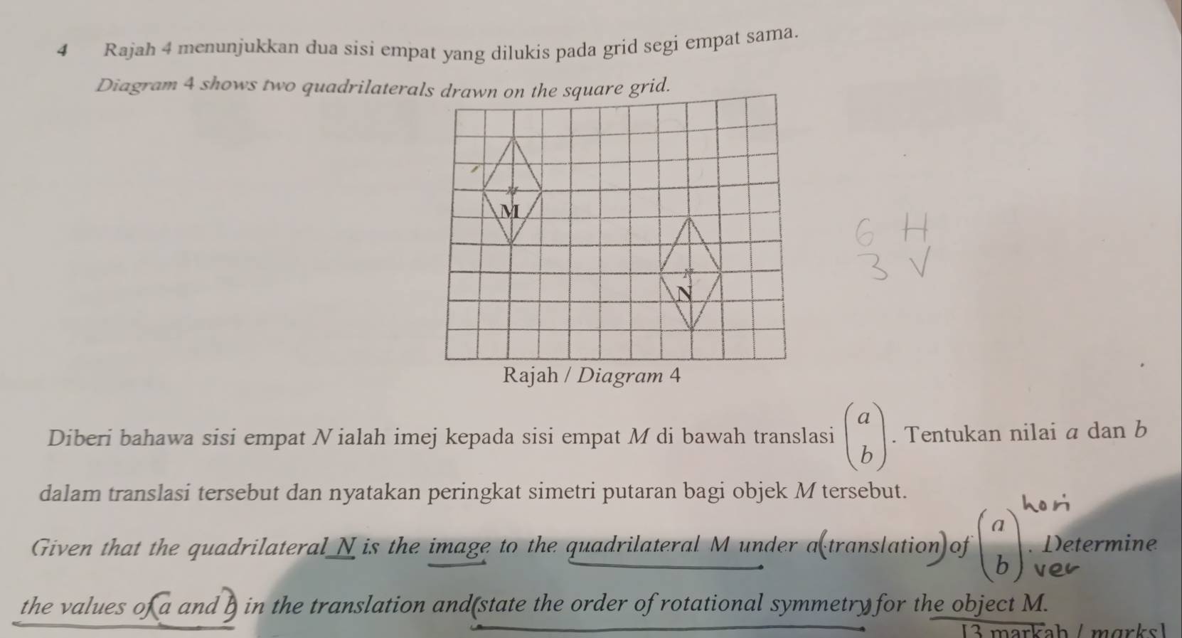 Rajah 4 menunjukkan dua sisi empat yang dilukis pada grid segi empat sama.
Diberi bahawa sisi empat Nialah imej kepada sisi empat M di bawah translasi beginpmatrix a bendpmatrix. Tentukan nilai a dan b
dalam translasi tersebut dan nyatakan peringkat simetri putaran bagi objek M tersebut.
ho ri
Given that the quadrilateral_N is the image to the quadrilateral M under a(translation)of beginpmatrix a bendpmatrix. Determine
Ver
the values of a and b in the translation and(state the order of rotational symmetry for the object M.
3 markah / mɑrks1