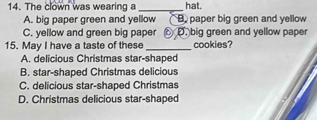 The clown was wearing a _hat.
A. big paper green and yellow B paper big green and yellow
C. yellow and green big paper oX D. big green and yellow paper
15. May I have a taste of these _cookies?
A. delicious Christmas star-shaped
B. star-shaped Christmas delicious
C. delicious star-shaped Christmas
D. Christmas delicious star-shaped