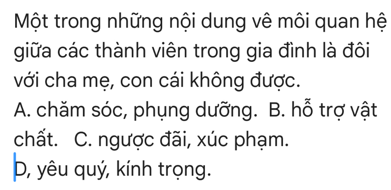 Một trong những nội dung vê môi quan hệ
giữa các thành viên trong gia đình là đôi
với cha mẹ, con cái không được.
A. chăm sóc, phụng dưỡng. B. hỗ trợ vật
chất. C. ngược đãi, xúc phạm.
D, yêu quý, kính trọng.