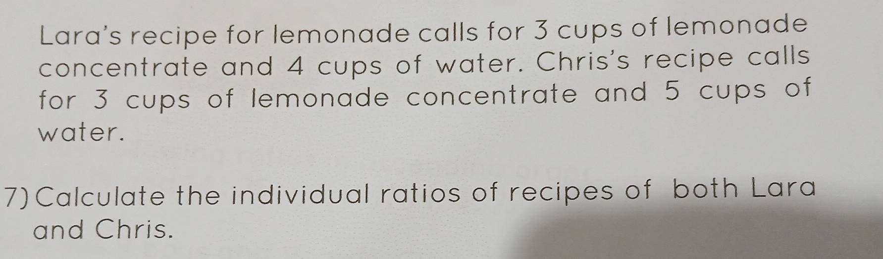 Lara's recipe for lemonade calls for 3 cups of lemonade 
concentrate and 4 cups of water. Chris's recipe calls 
for 3 cups of lemonade concentrate and 5 cups of 
water. 
7) Calculate the individual ratios of recipes of both Lara 
and Chris.