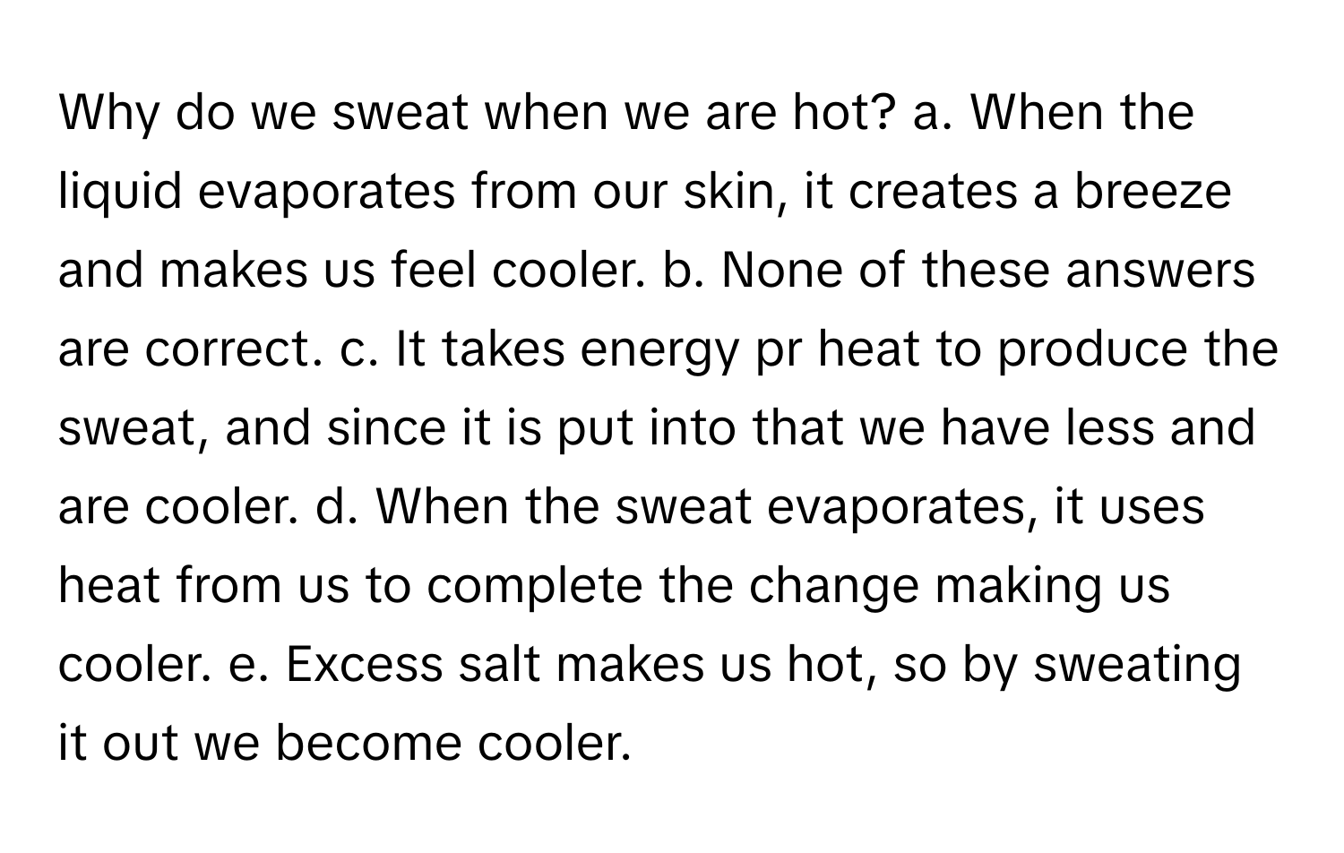 Why do we sweat when we are hot? a. When the liquid evaporates from our skin, it creates a breeze and makes us feel cooler. b. None of these answers are correct. c. It takes energy pr heat to produce the sweat, and since it is put into that we have less and are cooler. d. When the sweat evaporates, it uses heat from us to complete the change making us cooler. e. Excess salt makes us hot, so by sweating it out we become cooler.