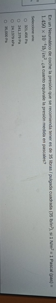 En un Neumático de coche la presión que se recomienda tener es de 35 libras / pulgada cuadrada (35lb/in^2) , si 1N/m^2=1 Pascal (pas)=
1.450* 10^(-4)lb/in^2 , ¿ a cuanto equivale la presión medida en pascales?
Seleccione una:
321,456 Pa
241,379 Pa
24.1379 kPa
35,000 Pa