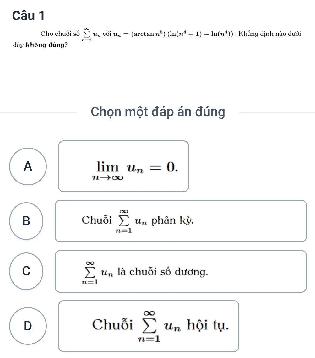 Cho chuỗi số sumlimits _(n=2)^(∈fty)u_n với u_n=(arctan n^5)(ln (n^4+1)-ln (n^4)). Khẳng định nào dưới
dây không đúng?
Chọn một đáp án đúng
A
limlimits _nto ∈fty u_n=0. 
Chuỗi sumlimits _(n=1)^(∈fty)u_n
B phân kỳ.
sumlimits _(n=1)^(∈fty)u_n
C là chuỗi số dương.
D Chuỗi sumlimits _(n=1)^(∈fty)u_n hội tụ.