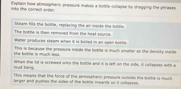 Explain how atmospheric pressure makes a bottle collapse by dragging the phrases 
into the correct order. 
Steam fills the bottle, replacing the air inside the bottle. 
The bottle is then removed from the heat source. 
Water produces steam when it is boiled in an open bottle. 
This is because the pressure inside the bottle is much smaller as the density inside 
the bottle is much less. 
When the lid is screwed onto the bottle and it is left on the side, it collapses with a 
loud bang. 
This means that the force of the atmospheric pressure outside the bottle is much 
larger and pushes the sides of the bottle inwards so it collapses.