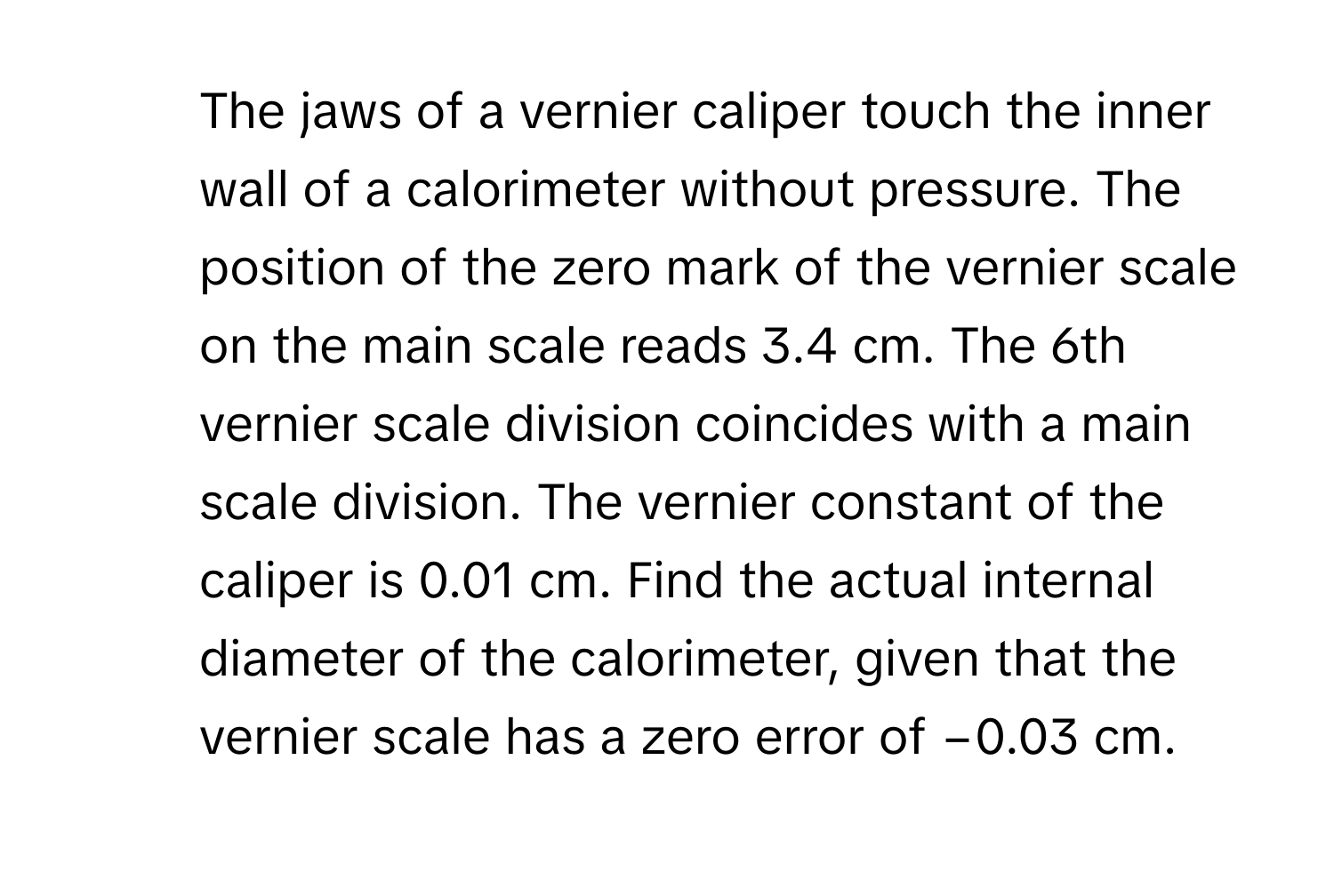 The jaws of a vernier caliper touch the inner wall of a calorimeter without pressure. The position of the zero mark of the vernier scale on the main scale reads 3.4 cm. The 6th vernier scale division coincides with a main scale division. The vernier constant of the caliper is 0.01 cm. Find the actual internal diameter of the calorimeter, given that the vernier scale has a zero error of −0.03 cm.