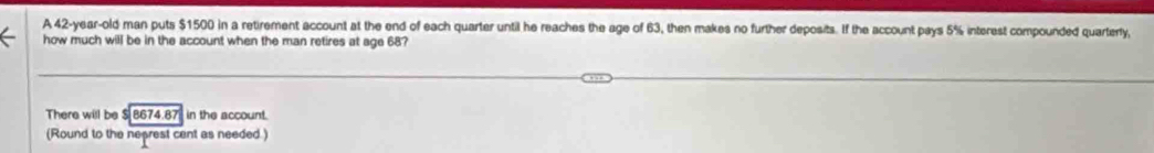 A 42-year-old man puts $1500 in a retirement account at the end of each quarter until he reaches the age of 63, then makes no further deposits. If the account pays 5% interest compounded quarterly, 
how much will be in the account when the man retires at age 68? 
There will be $ 8674.87 in the account. 
(Round to the neprest cent as needed.)