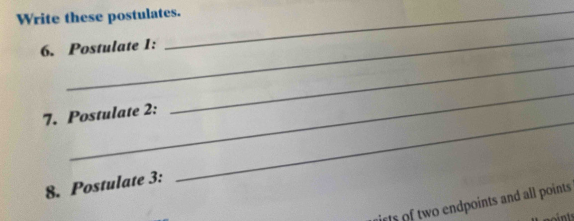 Write these postulates. 
_ 
6. Postulate 1: 
_ 
_ 
7. Postulate 2: 
8. Postulate 3: 
_ 
ists of two endpoints and all points 
at