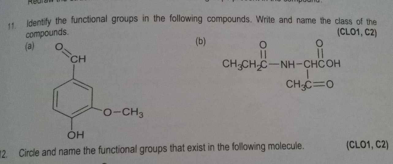 Reura
11. Identify the functional groups in the following compounds. Write and name the class of the
compounds. (CLO1, C2)
(a)
(b)
12. Circle and name the functional groups that exist in the following molecule.
(CLO1, C2)