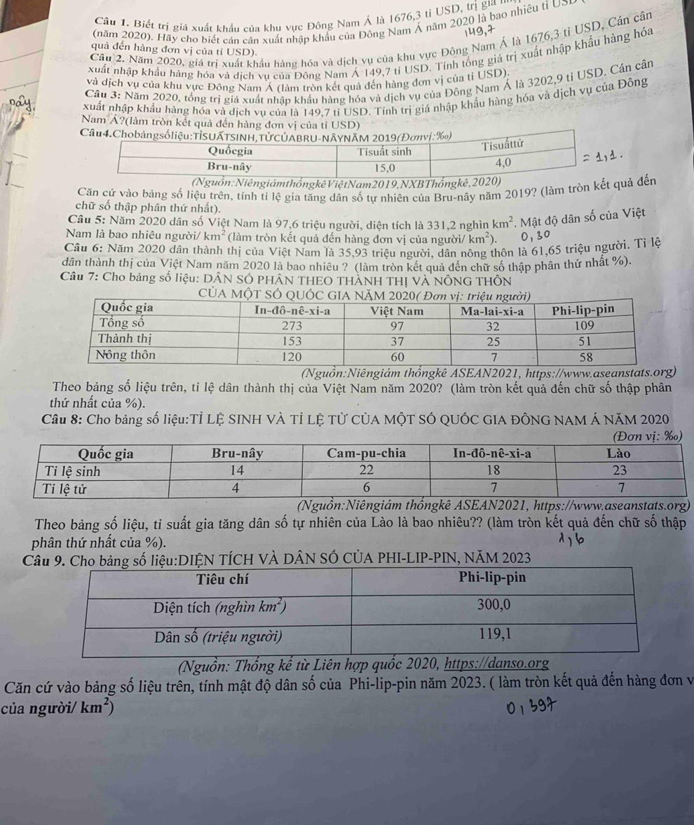 Biết trị giá xuất khẩu của khu vực Đông Nam Á là 1676,3 tỉ USD, trị gia '''
(năm 2020). Hãy cho biết cán cân xuất nhập khẩu của Đông Nam Á năm 2020 là bao nhiêu tỉ USP
149,7
Cầu 2. Năm 2020, giá trị xuất khẩu hàng hóa và dịch vụ của khu vực Đông Nam Á là 1676,3 tỉ USD, Cán cần
quả đến hàng đơn vị của tỉ USD).
xuất nhập khẩu hàng hóa và dịch vụ của Đông Nam Á 149,7 tỉ USD. Tính tổng giá trị xuất nhập khẩu hàng hóa
và dịch vụ của khu vực Đông Nam Á (làm tròn kết quả đến hàng đơn vị của tỉ USD).
Câu 3: Năm 2020, tổng trị giá xuất nhập khẩu hàng hóa và dịch vụ của Đông Nam Á là 3202,9 tỉ USD. Cán cân
xuất nhập khẩu hàng hóa và dịch vụ của là 149,7 tỉ USD. Tính trị giá nhập khẩu hàng hóa và dịch vụ của Đông
Nam Á?(làm tròn kết quả đến hàng đơn vị của tỉ USD)
uồn:Niêngiám thốngkê Việt Nam 2019,NXBThốngkê, 
Căn cứ vào bảng số liệu trên, tính tỉ lệ gia tăng dân số tự nhiên của Bru-nây năm 2019? (làm tròn kết quả đến
chữ số thập phân thứ nhất).
Câu 5: Năm 2020 dân số Việt Nam là 97,6 triệu người, diện tích là 331,2 nghìn km^2. Mật độ dân số của Việt
Nam là bao nhiêu người/ km^2 (làm tròn kết quả đến hàng đơn vị của người/ km^2). 0,30
Câu 6: Năm 2020 dân thành thị của Việt Nam là 35,93 triệu người, dân nông thôn là 61,65 triệu người. Tỉ lệ
dân thành thị của Việt Nam năm 2020 là bao nhiêu ? (làm tròn kết quả đến chữ số thập phân thứ nhất %).
Câu 7: Cho bảng số liệu: DÂN SÓ PHÂN THEO THÀNH THỊ VÀ NÔNG THÔN
CÚA MỘT SÓ QUÓC
(Nguồn:Niêngiám thốngkê ASEAN2021, https://www.aseanstats.org)
Theo bảng số liệu trên, tỉ lệ dân thành thị của Việt Nam năm 2020? (làm tròn kết quả đến chữ số thập phân
thứ nhất của %).
Câu 8: Cho bảng số liệu:Tỉ LỆ SINH VÀ Tỉ LỆ Tử CủA MộT SÓ QUÓC GIA ĐÔNG NAM Á NăM 2020
(Nguồn:Niêngiám thốngkê ASEAN2021, https://www.aseanstats.org)
Theo bảng số liệu, tỉ suất gia tăng dân số tự nhiên của Lào là bao nhiêu?? (làm tròn kết quả đến chữ số thập
phân thứ nhất của %).
Cố liệu:DIỆN TÍCH VÀ DÂN SÓ CÚA PHI-LIP-PIN, NăM 2023
(Nguồn: Thống kế từ Liên hợp quốc 2020, https://danso.org
Căn cứ vào bảng số liệu trên, tính mật độ dân số của Phi-lip-pin năm 2023. ( làm tròn kết quả đến hàng đơn và
của người/ km^2)