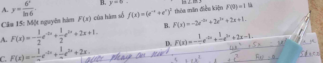 B. y=6.
A. y= 6^x/ln 6 . In 2.In
Câu 15: Một nguyên hàm F(x) của hàm số f(x)=(e^(-x)+e^x)^2 thỏa mãn điều kiện F(0)=1 là
B. F(x)=-2e^(-2x)+2e^(2x)+2x+1.
A. F(x)=- 1/2 e^(-2x)+ 1/2 e^(2x)+2x+1. F(x)=-frac 1e^(-2x)+frac 1e^(2x)+2x-1.
C. F(x)=- 1/2 e^(-2x)+ 1/2 e^(2x)+2x. 
D.