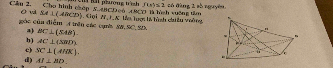 Của Bất phương trình f(x)≤ 2 có đùng 2 số nguyên.
Câu 2. Cho hình chóp S. ABCD có ABCD là hình vuông tâm
O và SA⊥ (ABCD). Gọi H, 1, K lần lượt là hình chiếu vuông
góc của điểm A trên các cạnh SB, SC, SD.
a) BC⊥ (SAB).
b) AC⊥ (SBD).
c) SC⊥ (AHK).
d) AI⊥ BD.