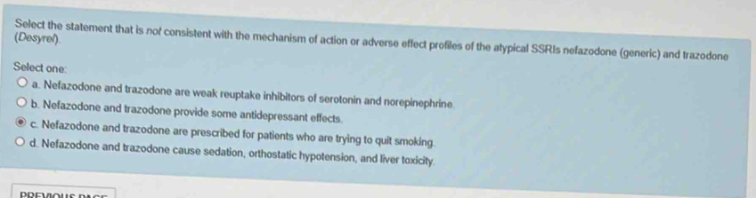 (Desyrel) Select the statement that is nof consistent with the mechanism of action or adverse effect profiles of the atypical SSRIs nefazodone (generic) and trazodone
Select one:
a. Nefazodone and trazodone are weak reuptake inhibitors of serotonin and norepinephrine
b. Nefazodone and trazodone provide some antidepressant effects
c. Nefazodone and trazodone are prescribed for patients who are trying to quit smoking.
d. Nefazodone and trazodone cause sedation, orthostatic hypotension, and liver toxicity.