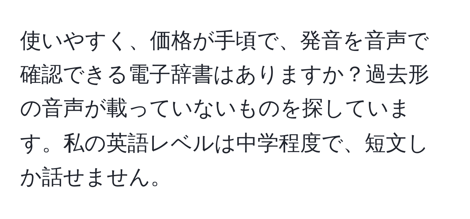 使いやすく、価格が手頃で、発音を音声で確認できる電子辞書はありますか？過去形の音声が載っていないものを探しています。私の英語レベルは中学程度で、短文しか話せません。