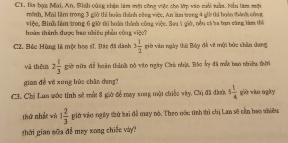 C1. Ba bạn Mai, An, Bình cùng nhận làm một công việc cho lớp vào cuối tuần. Nếu làm một 
mình, Mai làm trong 3 giờ thì hoàn thành công việc, An làm trong 4 giờ thì hoàn thành công 
việc, Bình làm trong 6 giờ thì hoàn thành công việc. Sau 1 giờ, nếu cả ba bạn cùng làm thì 
hoàn thành được bao nhiêu phần công việc? 
C2. Bác Hùng là một hoạ sĩ. Bác đã dành 3 1/2  giờ vào ngày thứ Bảy đề vẽ một bức chân dung 
vả thêm 2 1/3  giờ nữa để hoàn thành nó vào ngày Chủ nhật. Bác ấy đã mất bao nhiêu thời 
gian để vẽ xong bức chân dung? 
C3. Chị Lan ước tính sẽ mất 8 giờ đề may xong một chiếc vảy. Chị đã dành 5 1/4  giờ vào ngày 
thứ nhất và 1 2/3  giờ vào ngày thứ hai đề may nó. Theo ước tính thì chị Lan sẽ cần bao nhiều 
thời gian nữa đề may xong chiếc váy?