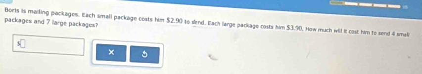 packages and 7 large packages? 
Borls is mailing packages. Each small package costs him $2.90 to send. Each large package costs him $3.90. How much will it cost him to send 4 small 
( 
×