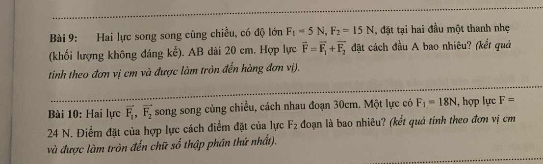 Hai lực song song cùng chiều, có độ lớn F_1=5N, F_2=15N , đặt tại hai đầu một thanh nhẹ 
(khối lượng không đáng kể). AB dài 20 cm. Hợp lực vector F=vector F_1+vector F_2 đặt cách đầu A bao nhiêu? (kết quả 
tinh theo đơn vị cm và được làm tròn đến hàng đơn vị). 
Bài 10: Hai lực vector F_1, vector F_2 song song cùng chiều, cách nhau đoạn 30cm. Một lực có F_1=18N , hợp lực F=
24 N. Điểm đặt của hợp lực cách điểm đặt của lực F_2 đoạn là bao nhiêu? (kết quả tính theo đơn vị cm
và được làm tròn đến chữ số thập phân thứ nhất).