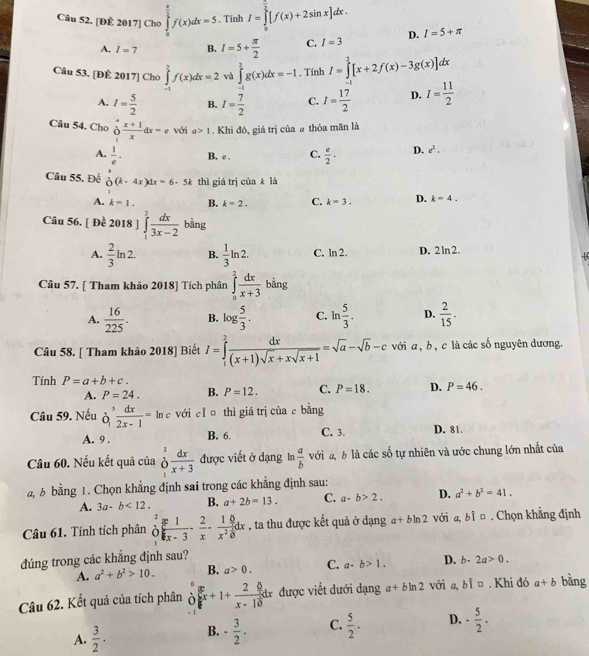 [ĐE 2017] Cho ∈tlimits _0^((frac π)2)f(x)dx=5. Tính I=∈tlimits _0^((frac π)2)[f(x)+2sin x]dx.
D. I=5+π
A. I=7 B. I=5+ π /2  C. I=3
Câu 53. [ĐE 2017] Cho ∈tlimits _(-1)^2f(x)dx=2 và ∈tlimits _(-1)^2g(x)dx=-1. Tính I=∈tlimits _0^(2[x+2f(x)-3g(x)]dx
A. I=frac 5)2 I= 7/2  I= 17/2 
D. I= 11/2 
B.
C.
Câu 54. Cho partial  (x+1)/x dx=e với a>1. Khi đó, giá trị của a thỏa mãn là
A.  1/e · B. e .
C.  e/2 ·
D. e^2.
Câu 55. Để beginarrayr k oendarray (k-4x)dx=6-5k thì giá trị của k là
C.
A. k=1. B. k=2. k=3.
D. k=4.
Câu 56. Dhat e 2018 ] ∈tlimits _1^(2frac dx)3x-2 bằng
A.  2/3 ln 2.  1/3 ln 2. C. ln 2. D. 2 ln 2.
B.
Câu 57. [ Tham khảo 2018] Tích phân ∈tlimits _0^(2frac dx)x+3 bǎng
A.  16/225 . log  5/3 . ln  5/3 . D.  2/15 .
B.
C.
Câu 58. [ Tham khảo 2018] Biết I=∈tlimits _1^(2frac dx)(x+1)sqrt(x)+xsqrt(x+1)=sqrt(a)-sqrt(b)-c với a, b , c là các số nguyên dương.
Tính P=a+b+c.
B.
A. P=24. P=12.
C. P=18. D. P=46.
Câu 59. Nếu partial _1^(5frac dx)2x-1=ln c với cỉ ū thì giá trị của c bằng
A. 9 . B. 6.
C. 3. D. 81.
Câu 60. Nếu kết quả của _1^(2frac dx)x+3 được viết ở dạng ln  a/b  với đ, b là các số tự nhiên và ước chung lớn nhất của
a, b bằng 1. Chọn khẳng định sai trong các khẳng định sau:
A. 3a-b<12.
B. a+2b=13. C. a-b>2. D. a^2+b^2=41.
Câu 61. Tính tích phân _0^(2frac x1)x-3- 2/x -frac 1x^2 1/x dx , ta thu được kết quả ở dạng a+bln 2 với a, bỉ ¤ . Chọn khẳng định
đúng trong các khẳng định sau?
A. a^2+b^2>10. B. a>0. C. a-b>1. D. b-2a>0.
0
Câu 62. Kết quả của tích phân ò beginarrayr  enclosecircle2 enclosecircle1 được viết dưới dạng a+bln 2 với a, bỉ ¤ . Khi đó a+b bǎng
A.  3/2 ·
B. - 3/2 .
D.
C.  5/2 . - 5/2 .