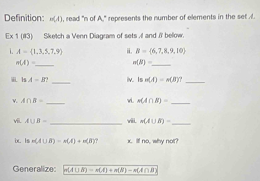 Definition: n(A) , read "n of A," represents the number of elements in the set A. 
Ex 1 (#3) Sketch a Venn Diagram of sets A and β below. 
i. A= 1,3,5,7,9 ⅱ. B= 6,7,8,9,10
_ n(A)=
_ n(B)=
iii. Is A=B ? _iv. Is n(A)=n(B) ?_ 
v. A∩ B= _vi. n(A∩ B)= _ 
vii. A∪ B= _viii. n(A∪ B)= _ 
ix. Is n(A∪ B)=n(A)+n(B) ? x. If no, why not? 
Generalize: n(A∪ B)=n(A)+n(B)-n(A∩ B)