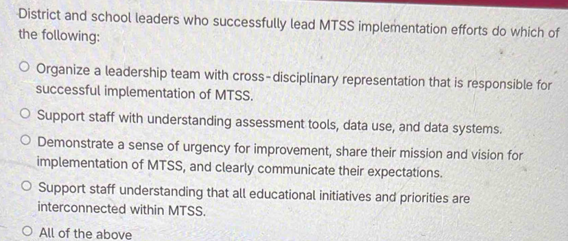 District and school leaders who successfully lead MTSS implementation efforts do which of
the following:
Organize a leadership team with cross-disciplinary representation that is responsible for
successful implementation of MTSS.
Support staff with understanding assessment tools, data use, and data systems.
Demonstrate a sense of urgency for improvement, share their mission and vision for
implementation of MTSS, and clearly communicate their expectations.
Support staff understanding that all educational initiatives and priorities are
interconnected within MTSS.
All of the above