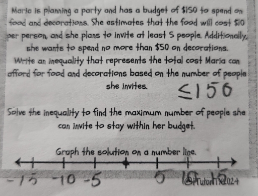 Maria is planning a party and has a budget of $ISO to spend 
food and decorations. She estimates that the food wil 
per person, and she plans to invite at least S people. Additionally, 
she wants to spend no more than $50 on decorations. 
Write an inequality that represents the total cost Maria can 
afford for food and decorations based on the number of people 
she invites. 
um number of people she 
v ie to sta . her .