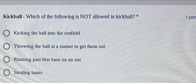 Kickball - Which of the following is NOT allowed in kickball? * 1 poin
Kicking the ball into the outfield
Throwing the ball at a runner to get them out
Running past first base on an out
Stealing bases