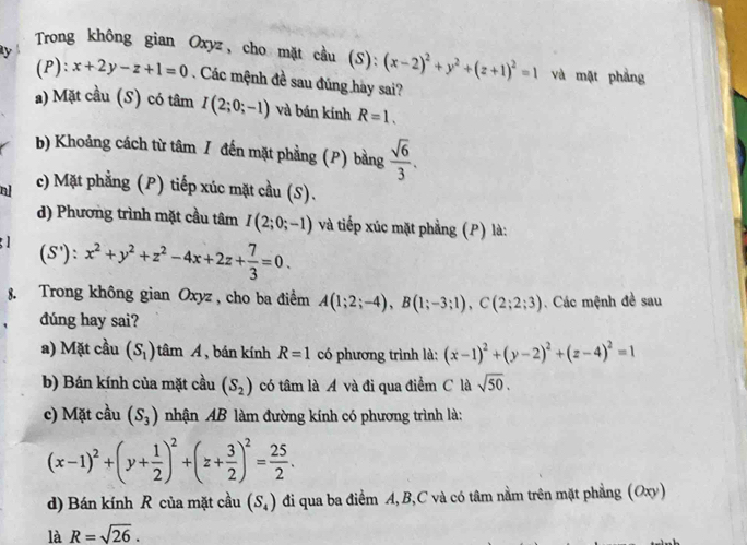 ly
Trong không gian Oxyz, cho mặt cầu (S): (x-2)^2+y^2+(z+1)^2=1 và mật phẳng
(P): _1 x+2y-z+1=0. Các mệnh đề sau đúng hày sai?
a) Mặt cầu (S) có tâm I(2;0;-1) và bán kính R=1.
b) Khoảng cách từ tâm / đến mặt phẳng (P) bằng  sqrt(6)/3 .
a c) Mặt phẳng (P) tiếp xúc mặt cầu (S).
d) Phương trình mặt cầu tâm I(2;0;-1) và tiếp xúc mặt phẳng (P) là:
(S'):x^2+y^2+z^2-4x+2z+ 7/3 =0.
8. Trong không gian Oxyz , cho ba điểm A(1;2;-4),B(1;-3;1),C(2;2;3) Các mệnh đề sau
dúng hay sai?
a) Mặt cầu (S_1) tâm A ,  bán kính R=1 có phương trình là: (x-1)^2+(y-2)^2+(z-4)^2=1
b) Bán kính của mặt cầu (S_2) có tâm là A và đi qua điểm C là sqrt(50).
c) Mặt cầu (S_3) nhận AB làm đường kính có phương trình là:
(x-1)^2+(y+ 1/2 )^2+(z+ 3/2 )^2= 25/2 .
d) Bán kính R của mặt cầu (S_4) đi qua ba điểm A,B,C và có tâm nằm trên mặt phẳng (Oxy)
là R=sqrt(26).