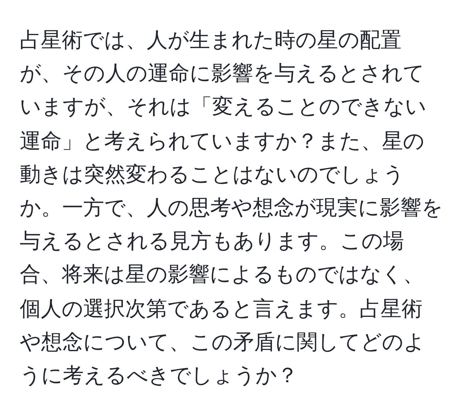 占星術では、人が生まれた時の星の配置が、その人の運命に影響を与えるとされていますが、それは「変えることのできない運命」と考えられていますか？また、星の動きは突然変わることはないのでしょうか。一方で、人の思考や想念が現実に影響を与えるとされる見方もあります。この場合、将来は星の影響によるものではなく、個人の選択次第であると言えます。占星術や想念について、この矛盾に関してどのように考えるべきでしょうか？