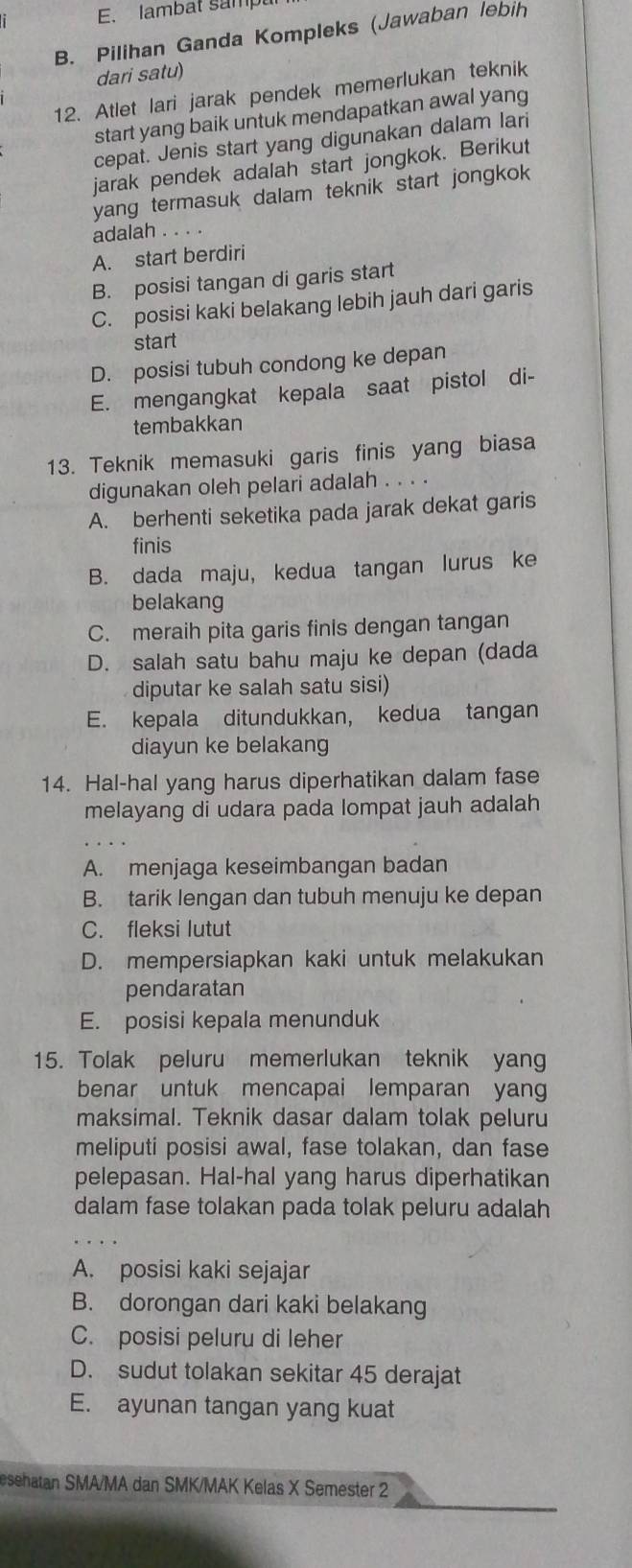 E. lambat sampu
B. Pilihan Ganda Kompleks (Jawaban lebih
dari satu)
12. Atlet lari jarak pendek memerlukan teknik
start yang baik untuk mendapatkan awal yang
cepat. Jenis start yang digunakan dalam lari
jarak pendek adalah start jongkok. Berikut
yang termasuk dalam teknik start jongkok
adalah . . . .
A. start berdiri
B. posisi tangan di garis start
C. posisi kaki belakang lebih jauh dari garis
start
D. posisi tubuh condong ke depan
E. mengangkat kepala saat pistol di-
tembakkan
13. Teknik memasuki garis finis yang biasa
digunakan oleh pelari adalah . . . .
A. berhenti seketika pada jarak dekat garis
finis
B. dada maju, kedua tangan lurus ke
belakang
C. meraih pita garis finls dengan tangan
D. salah satu bahu maju ke depan (dada
diputar ke salah satu sisi)
E. kepala ditundukkan, kedua tangan
diayun ke belakang
14. Hal-hal yang harus diperhatikan dalam fase
melayang di udara pada lompat jauh adalah
A. menjaga keseimbangan badan
B. tarik lengan dan tubuh menuju ke depan
C. fleksi lutut
D. mempersiapkan kaki untuk melakukan
pendaratan
E. posisi kepala menunduk
15. Tolak peluru memerlukan teknik yang
benar untuk mencapai lemparan yang
maksimal. Teknik dasar dalam tolak peluru
meliputi posisi awal, fase tolakan, dan fase
pelepasan. Hal-hal yang harus diperhatikan
dalam fase tolakan pada tolak peluru adalah
A. posisi kaki sejajar
B. dorongan dari kaki belakang
C. posisi peluru di leher
D. sudut tolakan sekitar 45 derajat
E. ayunan tangan yang kuat
esehatan SMA/MA dan SMK/MAK Kelas X Semester 2