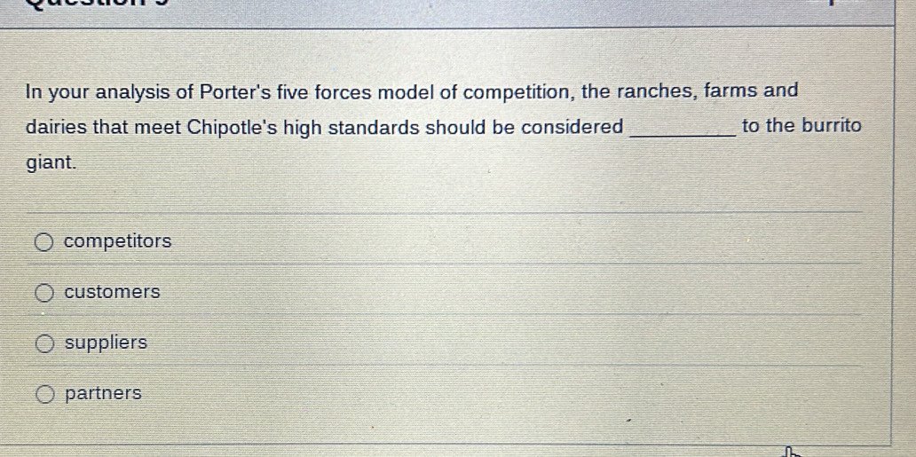 In your analysis of Porter's five forces model of competition, the ranches, farms and
dairies that meet Chipotle's high standards should be considered _to the burrito
giant.
competitors
customers
suppliers
partners