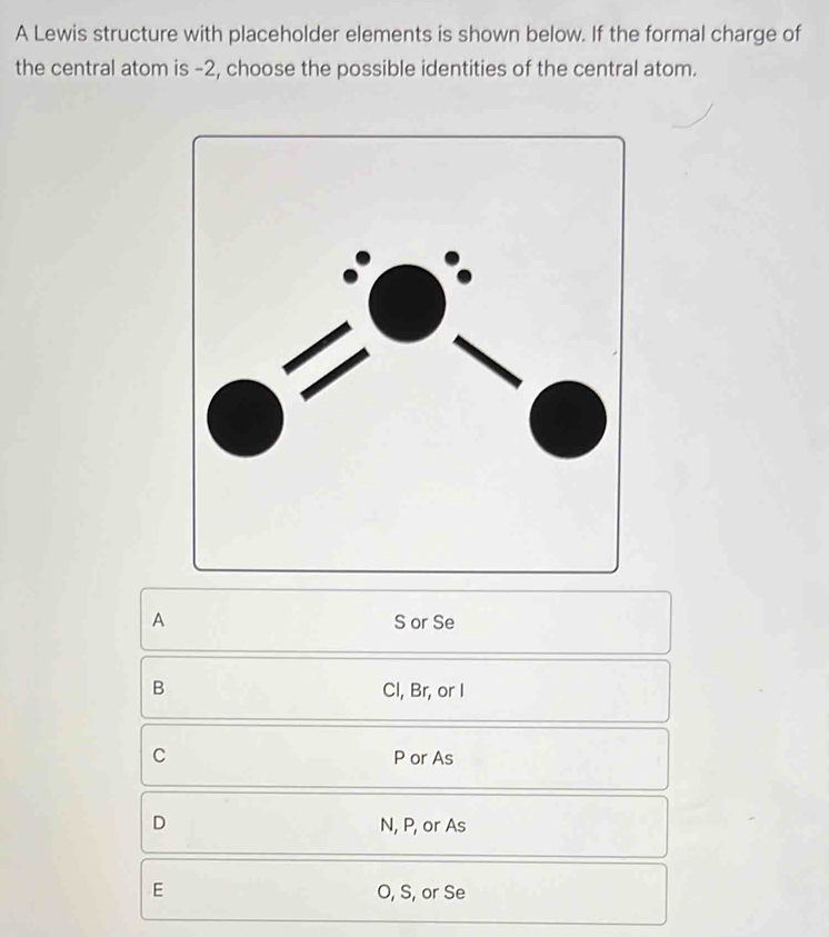 A Lewis structure with placeholder elements is shown below. If the formal charge of
the central atom is -2, choose the possible identities of the central atom.
A S or Se
B
Cl, Br, or I
C P or As
D N, P, or As
E O, S, or Se