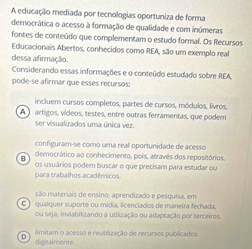 A educação mediada por tecnologias oportuniza de forma
democrática o acesso à formação de qualidade e com inúmeras
fontes de conteúdo que complementam o estudo formal. Os Recursos
Educacionais Abertos, conhecidos como REA, são um exemplo real
dessa afirmação.
Considerando essas informações e o conteúdo estudado sobre REA,
pode-se afirmar que esses recursos:
incluem cursos completos, partes de cursos, módulos, livros,
A ) artigos, vídeos, testes, entre outras ferramentas, que podem
ser visualizados uma única vez.
configuram-se como uma real oportunidade de acesso
B democrático ao conhecimento, pois, através dos repositórios,
os usuários podem buscar o que precisam para estudar ou
para trabalhos acadêmicos.
são materiais de ensino, aprendizado e pesquisa, em
C ) qualquer suporte ou mídia, licenciados de maneira fechada,
ou seja, inviabilizando a utilização ou adaptação por terceiros.
limitam o acesso e reutilização de recursos publicados
D
digitalmente.