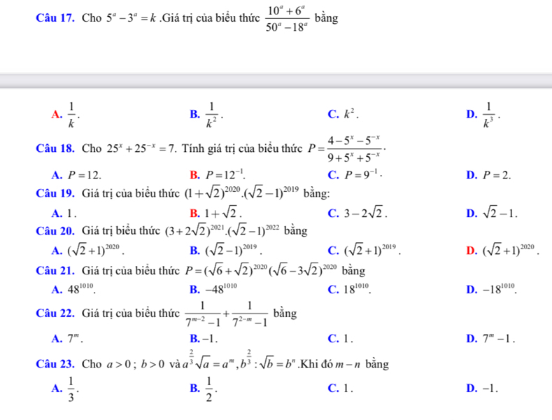 Cho 5^a-3^a=k.Giá trị của biểu thức  (10^a+6^a)/50^a-18^a  bằng
A.  1/k .  1/k^2 .  1/k^3 .
B.
C. k^2. D.
Câu 18. Cho 25^x+25^(-x)=7. Tính giá trị của biểu thức P= (4-5^x-5^(-x))/9+5^x+5^(-x) .
A. P=12. B. P=12^(-1). C. P=9^(-1)· D. P=2.
Câu 19. Giá trị của biểu thức (1+sqrt(2))^2020.(sqrt(2)-1)^2019 bằng:
A. 1 . B. 1+sqrt(2). C. 3-2sqrt(2). D. sqrt(2)-1.
Câu 20. Giá trị biểu thức (3+2sqrt(2))^2021.(sqrt(2)-1)^2022 bằng
A. (sqrt(2)+1)^2020. B. (sqrt(2)-1)^2019. C. (sqrt(2)+1)^2019. D. (sqrt(2)+1)^2020.
Câu 21. Giá trị của biểu thức P=(sqrt(6)+sqrt(2))^2020(sqrt(6)-3sqrt(2))^2020 bằng
A. 48^(1010). B. -48^(1010) C. 18^(1010). D. -18^(1010).
Câu 22. Giá trị của biểu thức  1/7^(m-2)-1 + 1/7^(2-m)-1  bằng
A. 7^m. B. −1 . C. 1 . D. 7^m-1.
Câu 23. Cho a>0;b>0 và a^(frac 2)3sqrt(a)=a^m,b^(frac 2)3:sqrt(b)=b^n.Khi đó m-n bằng
B.
A.  1/3 .  1/2 . C. 1. D. -1.