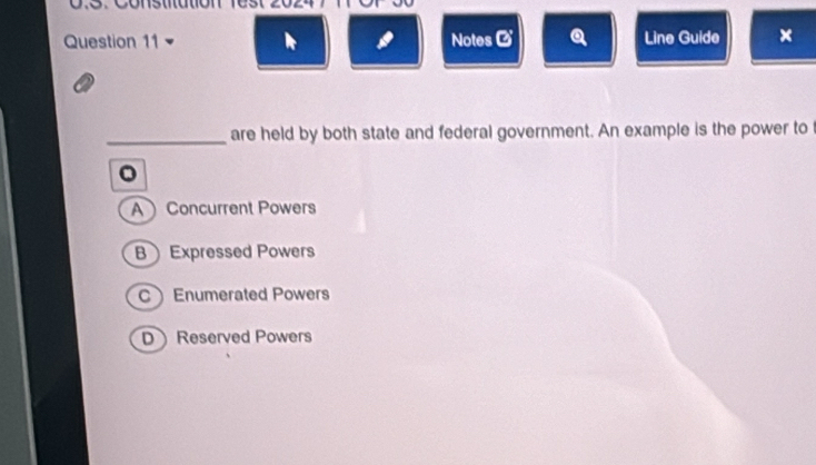 Notes Ø Q Line Guide ×

_are held by both state and federal government. An example is the power to
。
A Concurrent Powers
B Expressed Powers
Enumerated Powers
D Reserved Powers