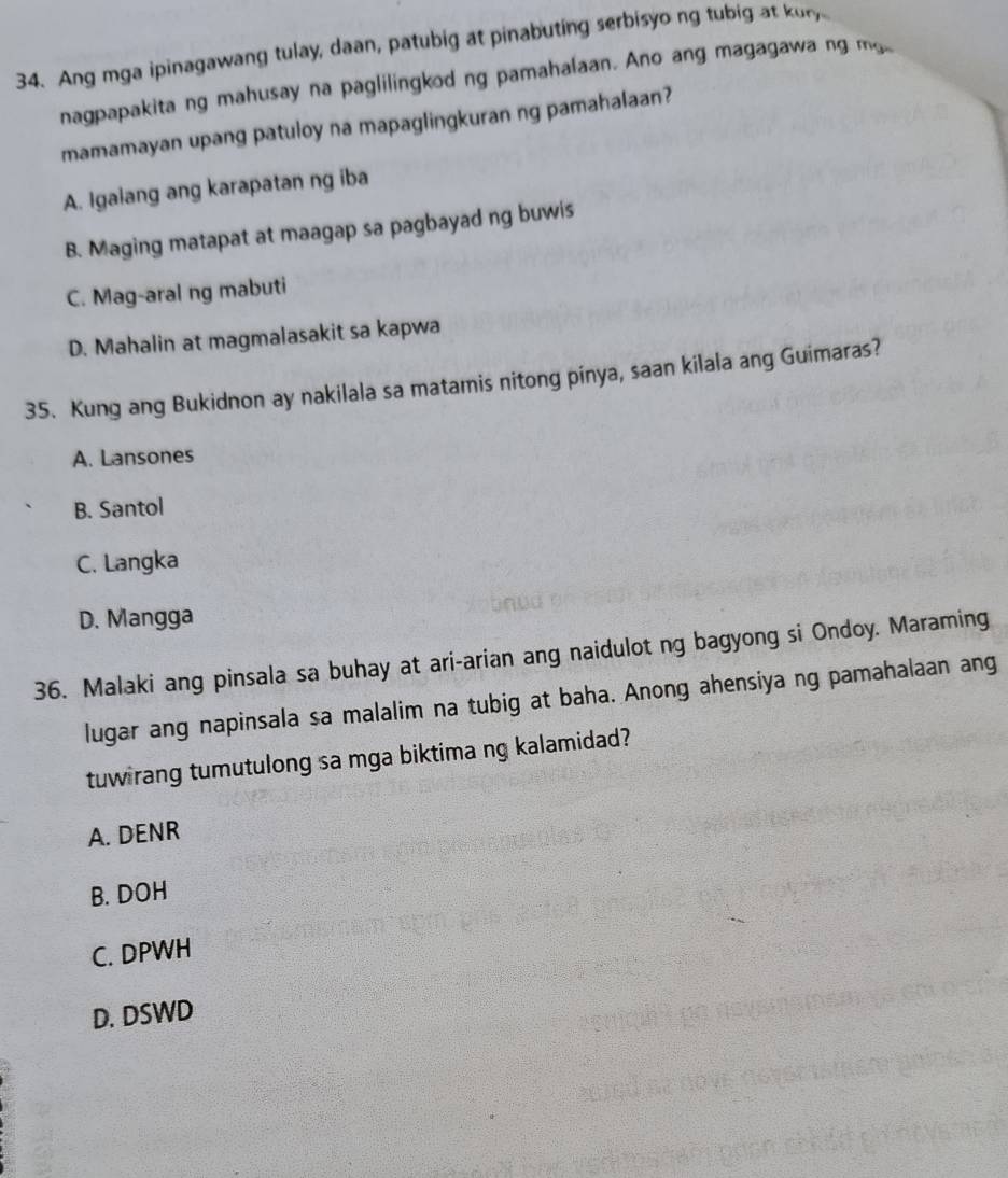 Ang mga ipinagawang tulay, daan, patubig at pinabuting serbisyo ng tubig at kor
nagpapakita ng mahusay na paglilingkod ng pamahalaan. Ano ang magagawa ng m
mamamayan upang patuloy na mapaglingkuran ng pamahalaan?
A. Igalang ang karapatan ng iba
B. Maging matapat at maagap sa pagbayad ng buwis
C. Mag-aral ng mabuti
D. Mahalin at magmalasakit sa kapwa
35. Kung ang Bukidnon ay nakilala sa matamis nitong pinya, saan kilala ang Guimaras?
A. Lansones
B. Santol
C. Langka
D. Mangga
36. Malaki ang pinsala sa buhay at ari-arian ang naidulot ng bagyong si Ondoy. Maraming
lugar ang napinsala sa malalim na tubig at baha. Anong ahensiya ng pamahalaan ang
tuw rang tumutulong sa mga biktima ng kalamidad?
A. DENR
B. DOH
C. DPWH
D. DSWD