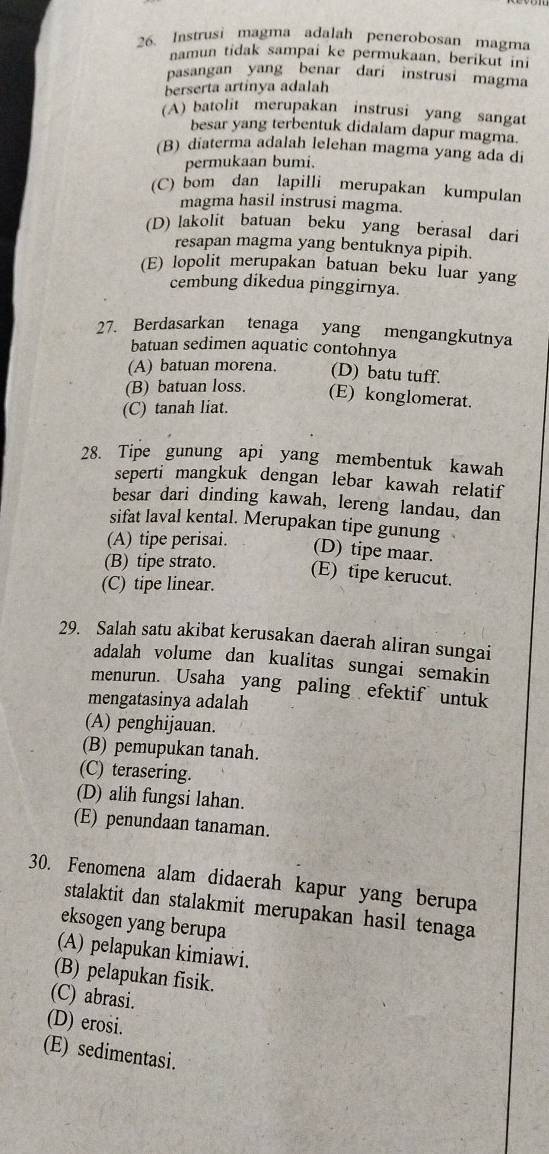 Instrusi magma adalah penerobosan magma
namun tidak sampai ke permukaan, berikut ini
pasangan yang benar dari instrusi magma
berserta artinya adalah
(A) batolit merupakan instrusi yang sangat
besar yang terbentuk didalam dapur magma.
(B) diaterma adalah lelehan magma yang ada di
permukaan bumi.
(C) bom dan lapilli merupakan kumpulan
magma hasil instrusi magma.
(D) lakolit batuan beku yang berasal dari
resapan magma yang bentuknya pipih.
(E) lopolit merupakan batuan beku luar yang
cembung dikedua pinggirnya.
27. Berdasarkan tenaga yang mengangkutnya
batuan sedimen aquatic contohnya
(A) batuan morena. (D) batu tuff.
(B) batuan loss. (E) konglomerat.
(C) tanah liat.
28. Tipe gunung api yang membentuk kawah
seperti mangkuk dengan lebar kawah relatif
besar dari dinding kawah, lereng landau, dan
sifat laval kental. Merupakan tipe gunung
(A) tipe perisai.
(D) tipe maar.
(B) tipe strato. (E) tipe kerucut.
(C) tipe linear.
29. Salah satu akibat kerusakan daerah aliran sungai
adalah volume dan kualitas sungai semakin
menurun. Usaha yang paling efektif untuk
mengatasinya adalah
(A) penghijauan.
(B) pemupukan tanah.
(C) terasering.
(D) alih fungsi lahan.
(E) penundaan tanaman.
30. Fenomena alam didaerah kapur yang berupa
stalaktit dan stalakmit merupakan hasil tenaga
eksogen yang berupa
(A) pelapukan kimiawi.
(B) pelapukan fisik.
(C) abrasi.
(D) erosi.
(E) sedimentasi.