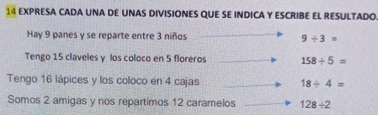 EXPRESA CADA UNA DE UNAS DIVISIONES QUE SE INDICA Y ESCRIBE EL RESULTADO.
Hay 9 panes y se reparte entre 3 níños 9/ 3=
Tengo 15 claveles y los coloco en 5 floreros 158/ 5=
Tengo 16 lápices y los coloco en 4 cajas 18/ 4=
Somos 2 amigas y nos repartimos 12 caramelos 128/ 2