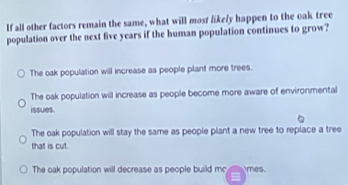 If all other factors remain the same, what will most likely happen to the oak tree
population over the next five years if the human population continues to grow?
The oak population will increase as people plant more trees.
The oak population will increase as people become more aware of environmental
issues.
The oak population will stay the same as people plant a new tree to replace a tree
that is cut.
The oak population will decrease as people build m mes