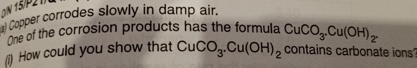 0/N 15/P21/ 
a) Copper corrodes slowly in damp air. 
One of the corrosion products has the formula
CuCO_3. Cu(OH)_2.
CuCO_3.Cu(OH)_2
(i) How could you show that contains carbonate ions?